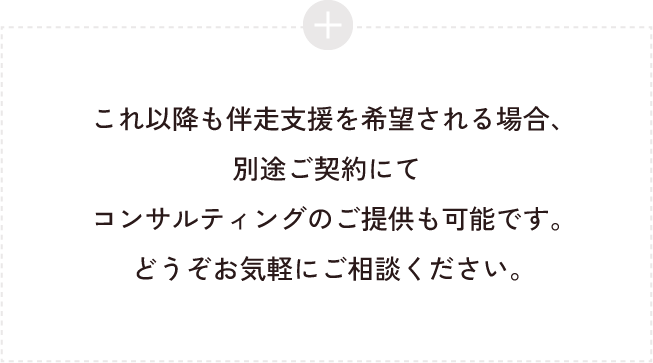 これ以降も伴走支援を希望される場合、別途ご契約にてコンサルティングのご提供も可能です。どうぞお気軽にご相談ください。